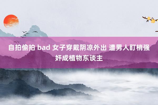 自拍偷拍 bad 女子穿戴阴凉外出 遭男人盯梢强奸成植物东谈主