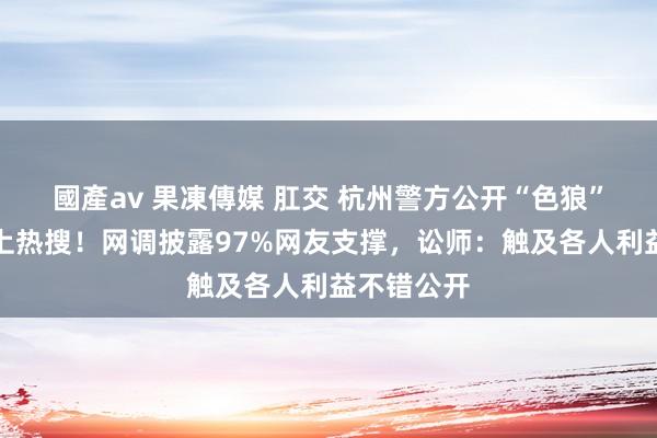 國產av 果凍傳媒 肛交 杭州警方公开“色狼”完竣姓名上热搜！网调披露97%网友支撑，讼师：触及各人利益不错公开