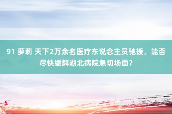 91 萝莉 天下2万余名医疗东说念主员驰援，能否尽快缓解湖北病院急切场面？