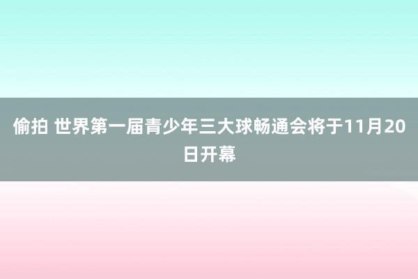 偷拍 世界第一届青少年三大球畅通会将于11月20日开幕