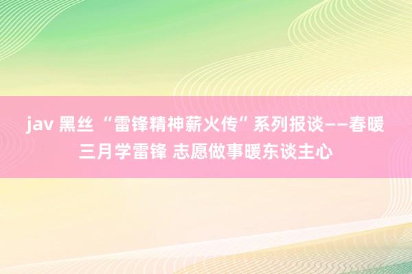 jav 黑丝 “雷锋精神薪火传”系列报谈——春暖三月学雷锋 志愿做事暖东谈主心