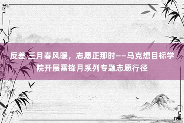 反差 三月春风暖，志愿正那时——马克想目标学院开展雷锋月系列专题志愿行径