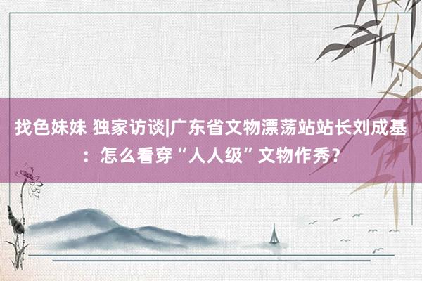 找色妹妹 独家访谈|广东省文物漂荡站站长刘成基：怎么看穿“人人级”文物作秀？