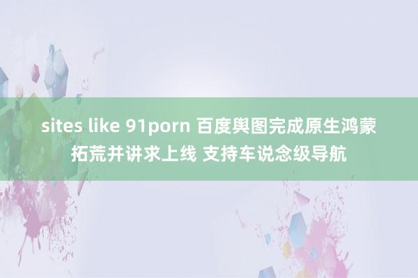 sites like 91porn 百度舆图完成原生鸿蒙拓荒并讲求上线 支持车说念级导航