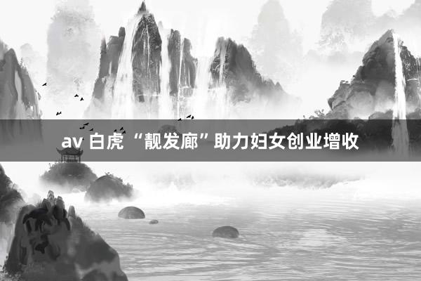 av 白虎 “靓发廊”助力妇女创业增收