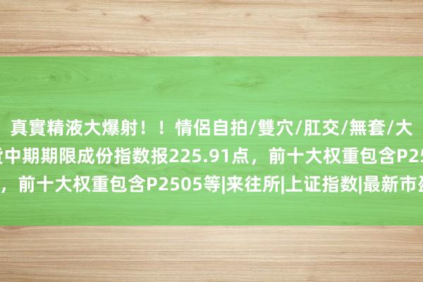 真實精液大爆射！！情侶自拍/雙穴/肛交/無套/大量噴精 中证商品期货中期期限成份指数报225.91点，前十大权重包含P2505等|来往所|上证指数|最新市盈率