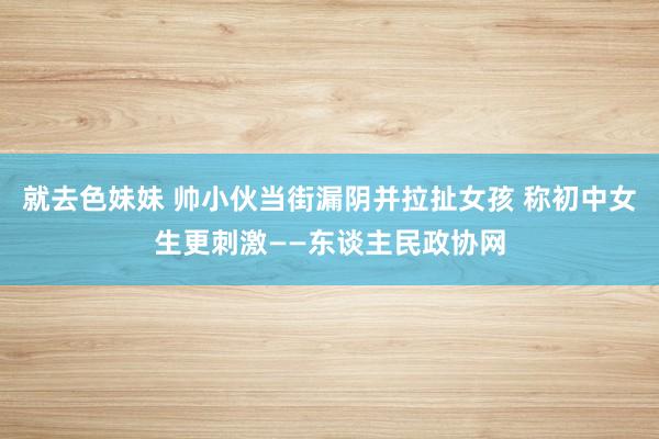 就去色妹妹 帅小伙当街漏阴并拉扯女孩 称初中女生更刺激——东谈主民政协网