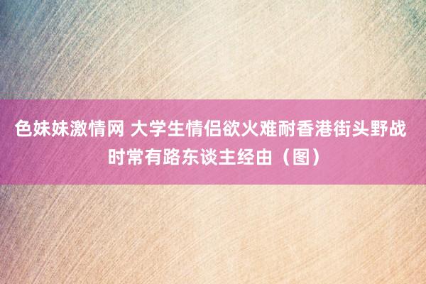 色妹妹激情网 大学生情侣欲火难耐香港街头野战 时常有路东谈主经由（图）