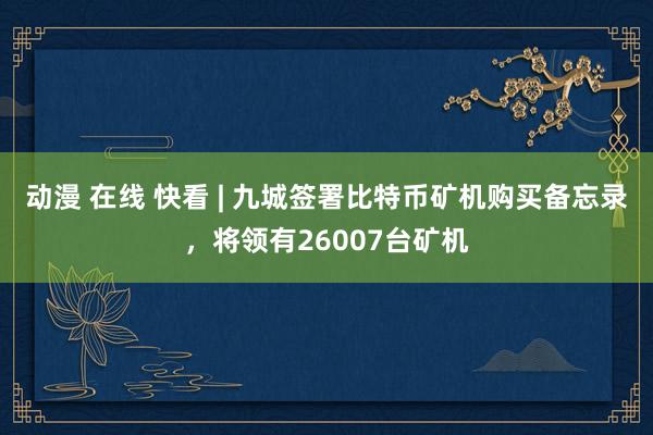 动漫 在线 快看 | 九城签署比特币矿机购买备忘录，将领有26007台矿机