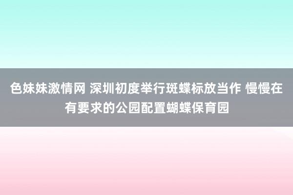 色妹妹激情网 深圳初度举行斑蝶标放当作 慢慢在有要求的公园配置蝴蝶保育园