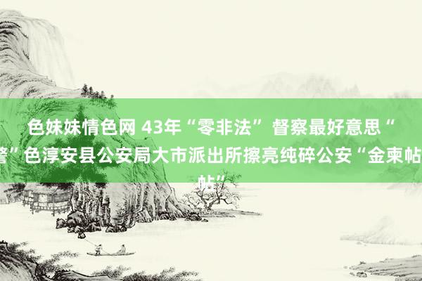 色妹妹情色网 43年“零非法” 督察最好意思“警”色淳安县公安局大市派出所擦亮纯碎公安“金柬帖”