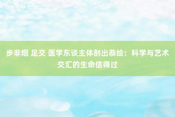 步非烟 足交 医学东谈主体剖出恭绘：科学与艺术交汇的生命信得过