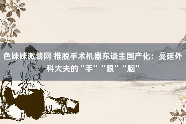 色妹妹激情网 推脱手术机器东谈主国产化：蔓延外科大夫的“手”“眼”“脑”