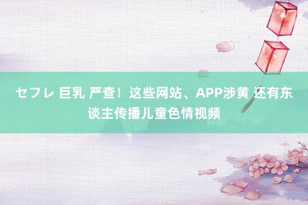 セフレ 巨乳 严查！这些网站、APP涉黄 还有东谈主传播儿童色情视频