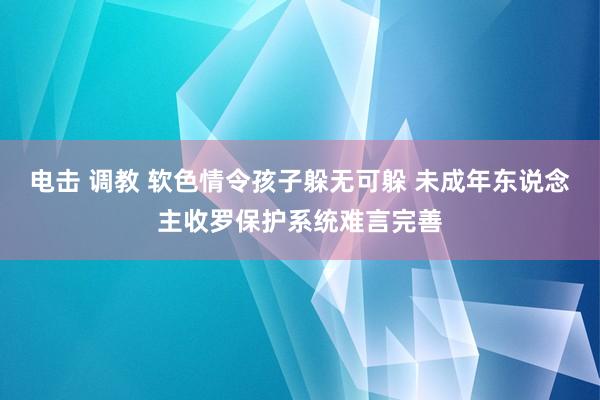 电击 调教 软色情令孩子躲无可躲 未成年东说念主收罗保护系统难言完善