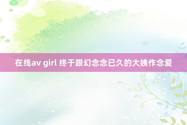 在线av girl 终于跟幻念念已久的大姨作念爱