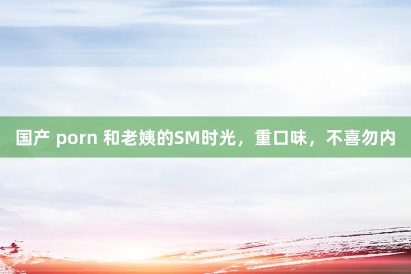 国产 porn 和老姨的SM时光，重口味，不喜勿内