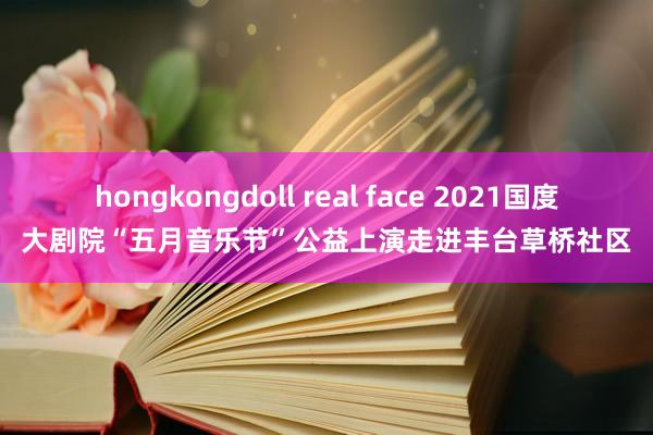 hongkongdoll real face 2021国度大剧院“五月音乐节”公益上演走进丰台草桥社区