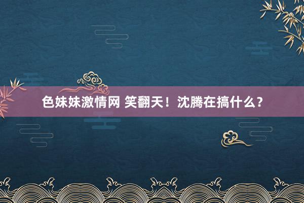 色妹妹激情网 笑翻天！沈腾在搞什么？