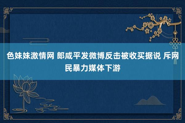 色妹妹激情网 郎咸平发微博反击被收买据说 斥网民暴力媒体下游