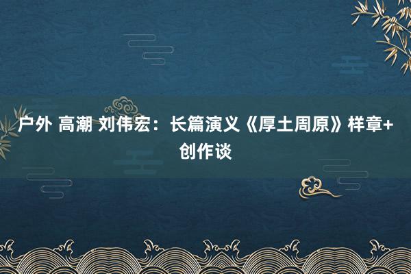 户外 高潮 刘伟宏：长篇演义《厚土周原》样章+创作谈