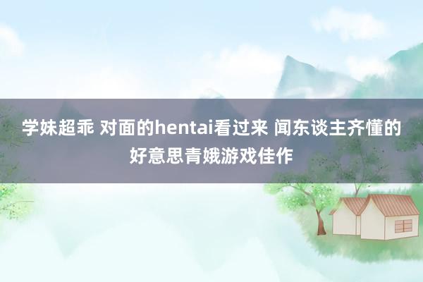 学妹超乖 对面的hentai看过来 闻东谈主齐懂的好意思青娥游戏佳作