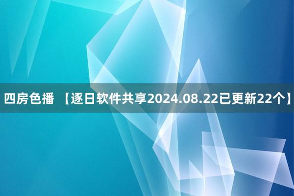 四房色播 【逐日软件共享2024.08.22已更新22个】