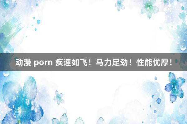 动漫 porn 疾速如飞！马力足劲！性能优厚！