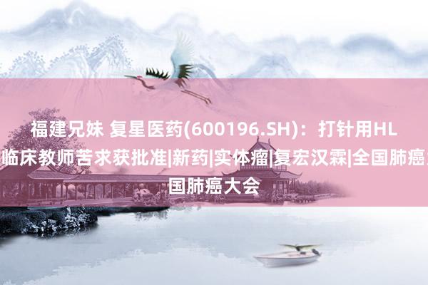 福建兄妹 复星医药(600196.SH)：打针用HLX43临床教师苦求获批准|新药|实体瘤|复宏汉霖|全国肺癌大会