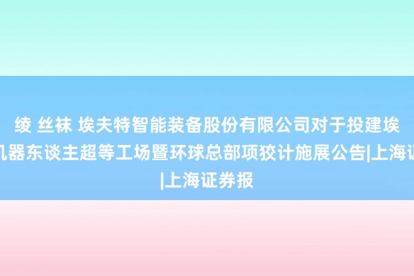 绫 丝袜 埃夫特智能装备股份有限公司对于投建埃夫特机器东谈主超等工场暨环球总部项狡计施展公告|上海证券报