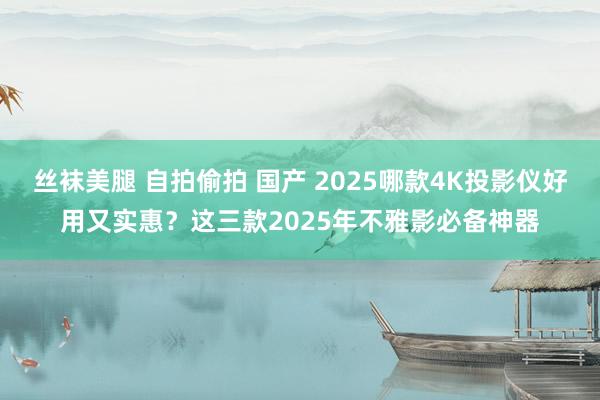 丝袜美腿 自拍偷拍 国产 2025哪款4K投影仪好用又实惠？这三款2025年不雅影必备神器