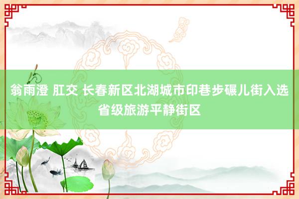 翁雨澄 肛交 长春新区北湖城市印巷步碾儿街入选省级旅游平静街区