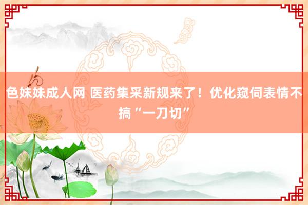 色妹妹成人网 医药集采新规来了！优化窥伺表情不搞“一刀切”