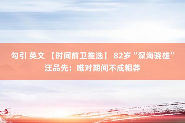 勾引 英文 【时间前卫推选】 82岁“深海骁雄”汪品先：唯对期间不成粗莽