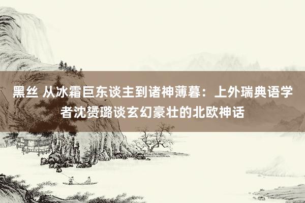 黑丝 从冰霜巨东谈主到诸神薄暮：上外瑞典语学者沈赟璐谈玄幻豪壮的北欧神话