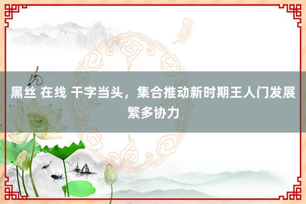 黑丝 在线 干字当头，集合推动新时期王人门发展繁多协力