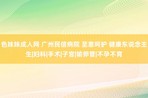 色妹妹成人网 广州民信病院 至意呵护 健康东说念主生|妇科|手术|子宫|输卵管|不孕不育