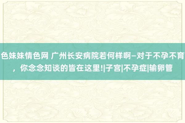 色妹妹情色网 广州长安病院若何样啊—对于不孕不育，你念念知谈的皆在这里!|子宫|不孕症|输卵管